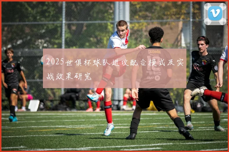 2025世俱杯球队进攻配合模式及实战效果研究
