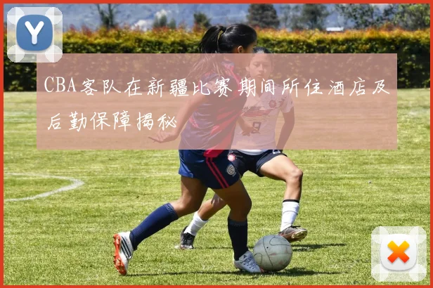 CBA客队在新疆比赛期间所住酒店及后勤保障揭秘