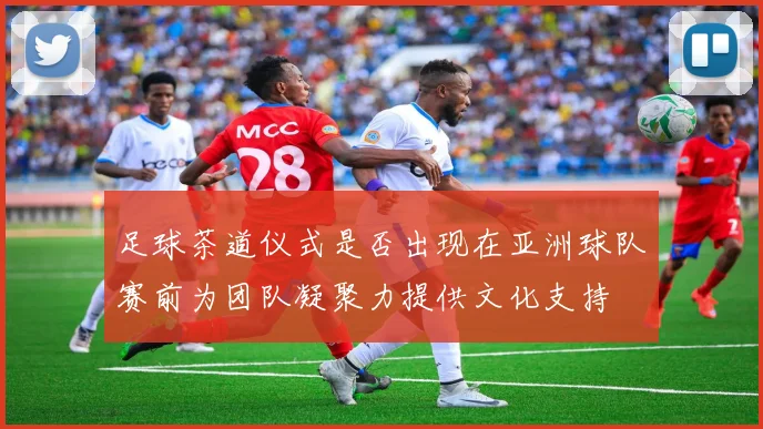 足球茶道仪式是否出现在亚洲球队赛前为团队凝聚力提供文化支持