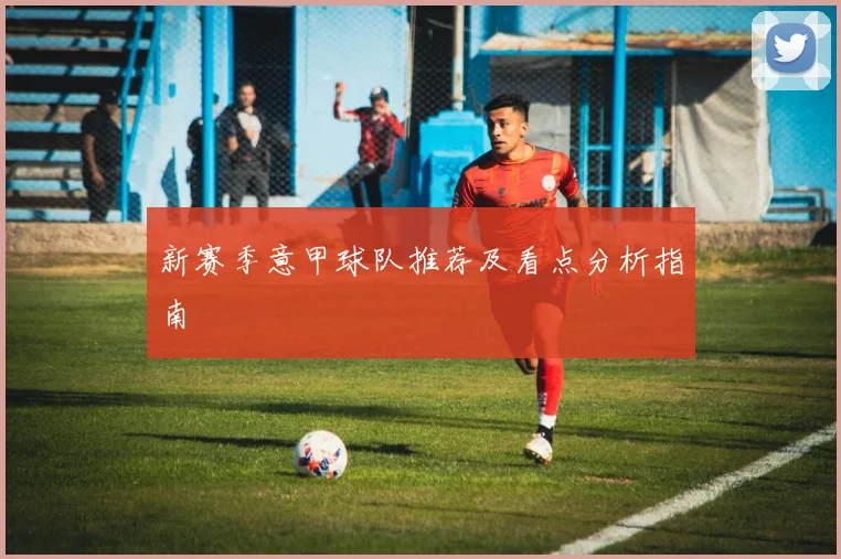 新赛季意甲球队推荐及看点分析指南