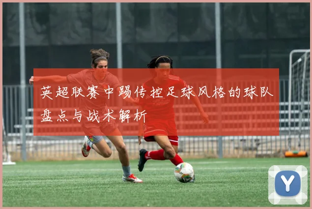 英超联赛中踢传控足球风格的球队盘点与战术解析