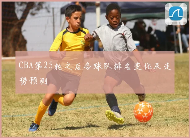 CBA第25轮之后各球队排名变化及走势预测
